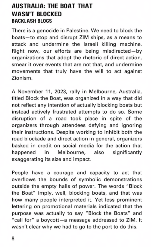 AUSTRALIA: THE BOAT THAT  WASN’T BLOCKED BACKLASH BLOGS  There is a genocide in Palestine. We need to block the boats—to stop and disrupt ZIM ships, as a means to attack and undermine the lIsraeli killing machine. Right now, our efforts are being misdirected—by organizations that adopt the rhetoric of direct action, smear it over events that are not that, and undermine movements that truly have the will to act against Zionism.,  A November 11, 2023, rally in Melbourne, Australia, titled Block the Boat, was organized in a way that did not reflect any intention of actually blocking boats but instead actively frustrated attempts to do so. Some disruption of a road took place in spite of the organizers through attendees defying and ignoring their instructions. Despite working to inhibit both the road blockade and direct action in general, organizers basked in credit on social media for the action that happened in  Melbourne, also significantly exaggerating its size and impact.  People have a courage and capacity to act that overflows the bounds of symbolic demonstrations outside the empty halls of power. The words “Block the Boat” imply, well, blocking boats, and that was how many people interpreted it. Yet less prominent lettering on promotional materials indicated that the purpose was actually to say “Block the Boats” and “call for” a boycott—a message addressed to ZIM. It wasn’t clear why we had to go to the port to do this.  8 